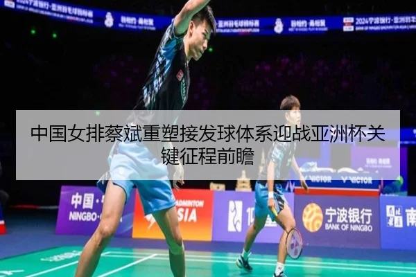 中国女排蔡斌重塑接发球体系迎战亚洲杯关键征程前瞻